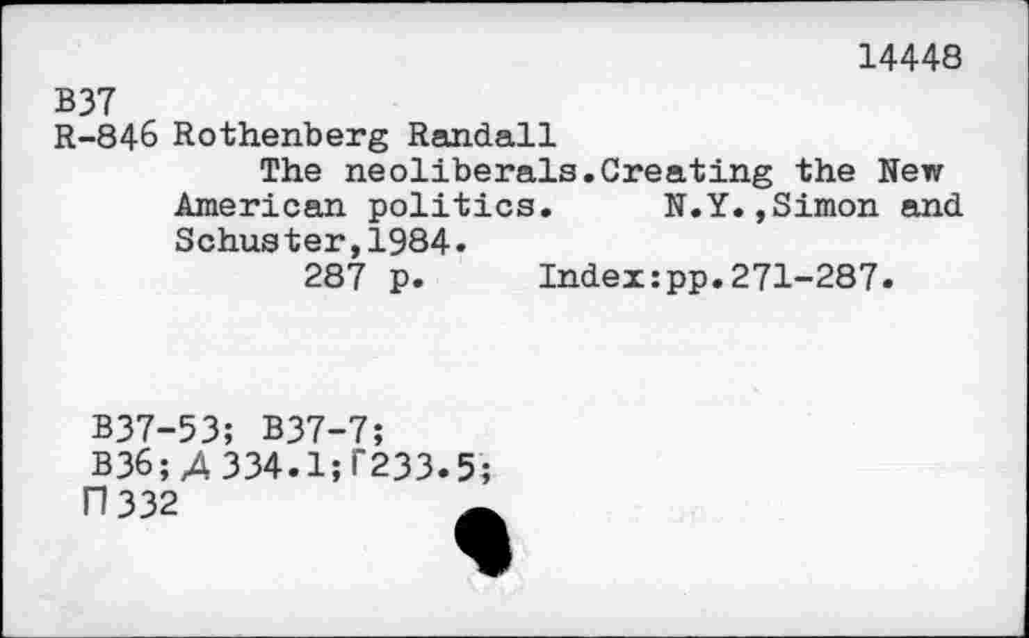 ﻿14448
B37
R-846 Rothenberg Randall
The neoliberals.Creating the New American politics.	N.Y.,Simon and
Schuster,1984«
287 p. Index:pp.271-287.
B37-53; B37-7;
B36; 4 334.1^233.5;
17 332